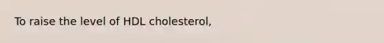 To raise the level of HDL cholesterol,