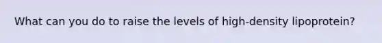 What can you do to raise the levels of high-density lipoprotein?