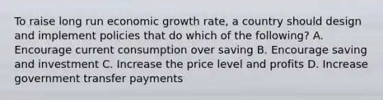 To raise long run economic growth rate, a country should design and implement policies that do which of the following? A. Encourage current consumption over saving B. Encourage saving and investment C. Increase the price level and profits D. Increase government transfer payments