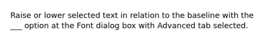 Raise or lower selected text in relation to the baseline with the ___ option at the Font dialog box with Advanced tab selected.