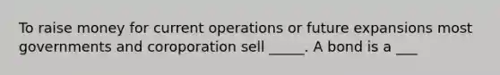 To raise money for current operations or future expansions most governments and coroporation sell _____. A bond is a ___