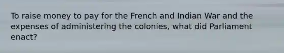 To raise money to pay for the French and Indian War and the expenses of administering the colonies, what did Parliament enact?