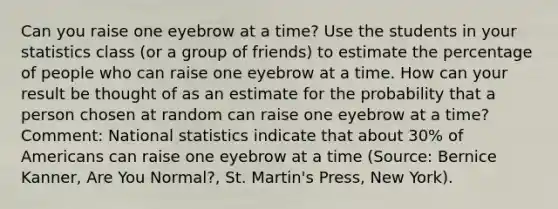 Can you raise one eyebrow at a time? Use the students in your statistics class (or a group of friends) to estimate the percentage of people who can raise one eyebrow at a time. How can your result be thought of as an estimate for the probability that a person chosen at random can raise one eyebrow at a time? Comment: National statistics indicate that about 30% of Americans can raise one eyebrow at a time (Source: Bernice Kanner, Are You Normal?, St. Martin's Press, New York).