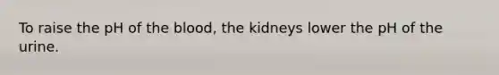 To raise the pH of the blood, the kidneys lower the pH of the urine.