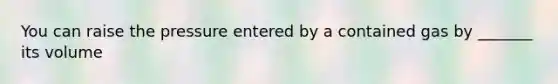 You can raise the pressure entered by a contained gas by _______ its volume