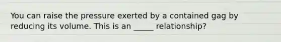 You can raise the pressure exerted by a contained gag by reducing its volume. This is an _____ relationship?