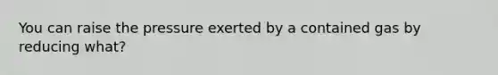 You can raise the pressure exerted by a contained gas by reducing what?