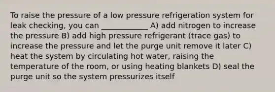 To raise the pressure of a low pressure refrigeration system for leak checking, you can ____________ A) add nitrogen to increase the pressure B) add high pressure refrigerant (trace gas) to increase the pressure and let the purge unit remove it later C) heat the system by circulating hot water, raising the temperature of the room, or using heating blankets D) seal the purge unit so the system pressurizes itself