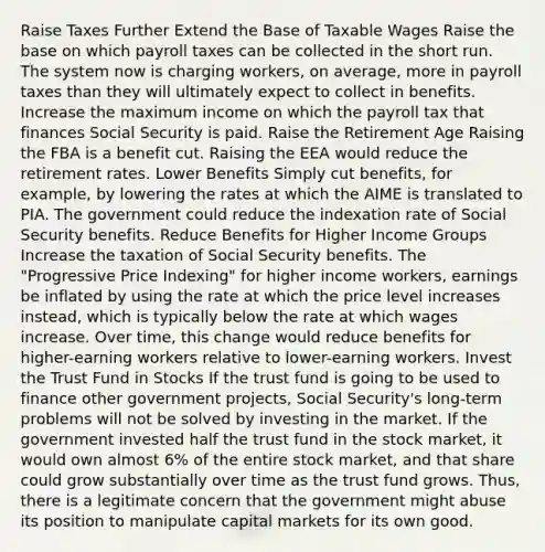 Raise Taxes Further Extend the Base of Taxable Wages Raise the base on which payroll taxes can be collected in the short run. The system now is charging workers, on average, more in payroll taxes than they will ultimately expect to collect in benefits. Increase the maximum income on which the payroll tax that finances Social Security is paid. Raise the Retirement Age Raising the FBA is a benefit cut. Raising the EEA would reduce the retirement rates. Lower Benefits Simply cut benefits, for example, by lowering the rates at which the AIME is translated to PIA. The government could reduce the indexation rate of Social Security benefits. Reduce Benefits for Higher Income Groups Increase the taxation of Social Security benefits. The "Progressive Price Indexing" for higher income workers, earnings be inflated by using the rate at which the price level increases instead, which is typically below the rate at which wages increase. Over time, this change would reduce benefits for higher-earning workers relative to lower-earning workers. Invest the Trust Fund in Stocks If the trust fund is going to be used to finance other government projects, Social Security's long-term problems will not be solved by investing in the market. If the government invested half the trust fund in the stock market, it would own almost 6% of the entire stock market, and that share could grow substantially over time as the trust fund grows. Thus, there is a legitimate concern that the government might abuse its position to manipulate capital markets for its own good.