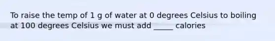 To raise the temp of 1 g of water at 0 degrees Celsius to boiling at 100 degrees Celsius we must add _____ calories