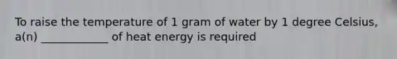 To raise the temperature of 1 gram of water by 1 degree Celsius, a(n) ____________ of heat energy is required