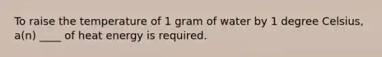 To raise the temperature of 1 gram of water by 1 degree Celsius, a(n) ____ of heat energy is required.
