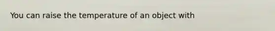 You can raise the temperature of an object with