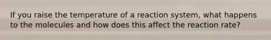 If you raise the temperature of a reaction system, what happens to the molecules and how does this affect the reaction rate?