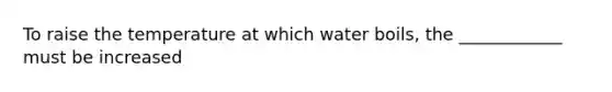 To raise the temperature at which water boils, the ____________ must be increased