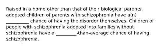 Raised in a home other than that of their biological parents, adopted children of parents with schizophrenia have a(n) __________ chance of having the disorder themselves. Children of people with schizophrenia adopted into families without schizophrenia have a _________-than-average chance of having schizophrenia.