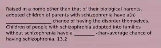 Raised in a home other than that of their biological parents, adopted children of parents with schizophrenia have a(n) ____________________ chance of having the disorder themselves. Children of people with schizophrenia adopted into families without schizophrenia have a _________ -than-average chance of having schizophrenia. 13.2