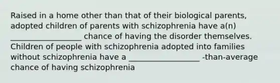 Raised in a home other than that of their biological parents, adopted children of parents with schizophrenia have a(n) __________________ chance of having the disorder themselves. Children of people with schizophrenia adopted into families without schizophrenia have a __________________ -than-average chance of having schizophrenia