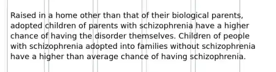 Raised in a home other than that of their biological parents, adopted children of parents with schizophrenia have a higher chance of having the disorder themselves. Children of people with schizophrenia adopted into families without schizophrenia have a higher than average chance of having schizophrenia.