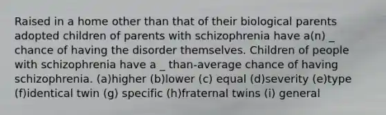 Raised in a home other than that of their biological parents adopted children of parents with schizophrenia have a(n) _ chance of having the disorder themselves. Children of people with schizophrenia have a _ than-average chance of having schizophrenia. (a)higher (b)lower (c) equal (d)severity (e)type (f)identical twin (g) specific (h)fraternal twins (i) general