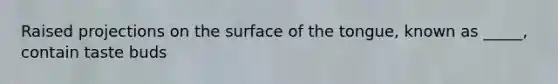 Raised projections on the surface of the tongue, known as _____, contain taste buds