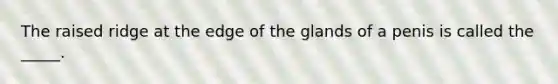 The raised ridge at the edge of the glands of a penis is called the _____.