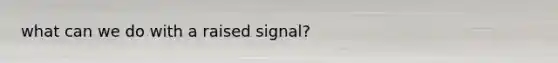 what can we do with a raised signal?