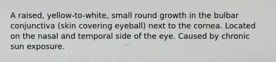 A raised, yellow-to-white, small round growth in the bulbar conjunctiva (skin covering eyeball) next to the cornea. Located on the nasal and temporal side of the eye. Caused by chronic sun exposure.