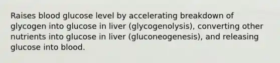 Raises blood glucose level by accelerating breakdown of glycogen into glucose in liver (glycogenolysis), converting other nutrients into glucose in liver (gluconeogenesis), and releasing glucose into blood.