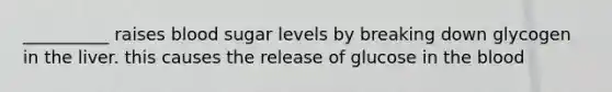 __________ raises blood sugar levels by breaking down glycogen in the liver. this causes the release of glucose in the blood