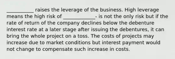 ___________ raises the leverage of the business. High leverage means the high risk of _____________- is not the only risk but if the rate of return of the company declines below the debenture interest rate at a later stage after issuing the debentures, it can bring the whole project on a toss. The costs of projects may increase due to market conditions but interest payment would not change to compensate such increase in costs.