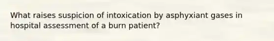 What raises suspicion of intoxication by asphyxiant gases in hospital assessment of a burn patient?