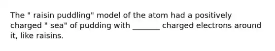 The " raisin puddling" model of the atom had a positively charged " sea" of pudding with _______ charged electrons around it, like raisins.