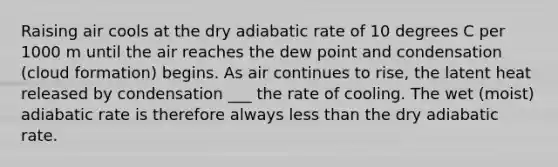 Raising air cools at the dry adiabatic rate of 10 degrees C per 1000 m until the air reaches the dew point and condensation (cloud formation) begins. As air continues to rise, the latent heat released by condensation ___ the rate of cooling. The wet (moist) adiabatic rate is therefore always less than the dry adiabatic rate.