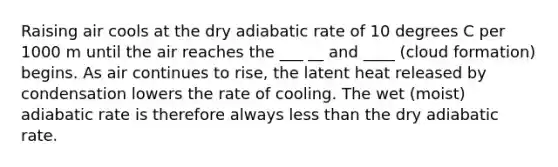 Raising air cools at the dry adiabatic rate of 10 degrees C per 1000 m until the air reaches the ___ __ and ____ (cloud formation) begins. As air continues to rise, the latent heat released by condensation lowers the rate of cooling. The wet (moist) adiabatic rate is therefore always less than the dry adiabatic rate.