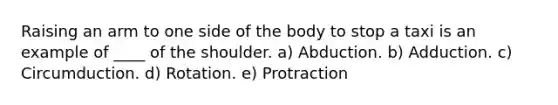 Raising an arm to one side of the body to stop a taxi is an example of ____ of the shoulder. a) Abduction. b) Adduction. c) Circumduction. d) Rotation. e) Protraction