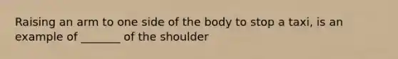 Raising an arm to one side of the body to stop a taxi, is an example of _______ of the shoulder