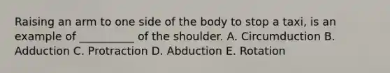 Raising an arm to one side of the body to stop a taxi, is an example of __________ of the shoulder. A. Circumduction B. Adduction C. Protraction D. Abduction E. Rotation