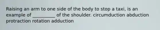 Raising an arm to one side of the body to stop a taxi, is an example of __________ of the shoulder. circumduction abduction protraction rotation adduction