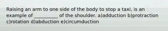 Raising an arm to one side of the body to stop a taxi, is an example of __________ of the shoulder. a)adduction b)protraction c)rotation d)abduction e)circumduction