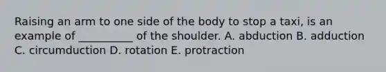 Raising an arm to one side of the body to stop a taxi, is an example of __________ of the shoulder. A. abduction B. adduction C. circumduction D. rotation E. protraction