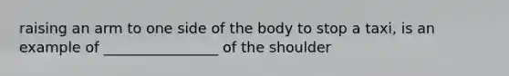 raising an arm to one side of the body to stop a taxi, is an example of ________________ of the shoulder