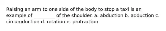 Raising an arm to one side of the body to stop a taxi is an example of _________ of the shoulder. a. abduction b. adduction c. circumduction d. rotation e. protraction