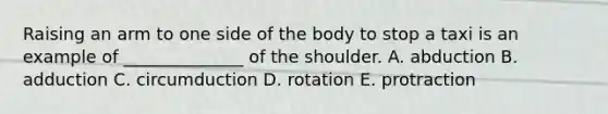 Raising an arm to one side of the body to stop a taxi is an example of ______________ of the shoulder. A. abduction B. adduction C. circumduction D. rotation E. protraction