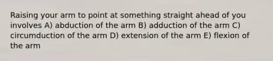 Raising your arm to point at something straight ahead of you involves A) abduction of the arm B) adduction of the arm C) circumduction of the arm D) extension of the arm E) flexion of the arm