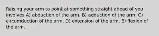 Raising your arm to point at something straight ahead of you involves A) abduction of the arm. B) adduction of the arm. C) circumduction of the arm. D) extension of the arm. E) flexion of the arm.