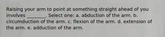 Raising your arm to point at something straight ahead of you involves ________. Select one: a. abduction of the arm. b. circumduction of the arm. c. flexion of the arm. d. extension of the arm. e. adduction of the arm.