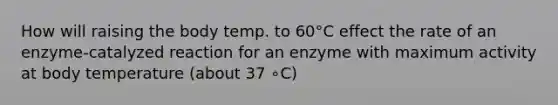 How will raising the body temp. to 60°C effect the rate of an enzyme-catalyzed reaction for an enzyme with maximum activity at body temperature (about 37 ∘C)