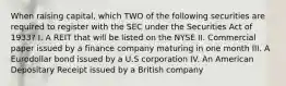 When raising capital, which TWO of the following securities are required to register with the SEC under the Securities Act of 1933? I. A REIT that will be listed on the NYSE II. Commercial paper issued by a finance company maturing in one month III. A Eurodollar bond issued by a U.S corporation IV. An American Depositary Receipt issued by a British company