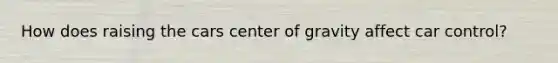 How does raising the cars center of gravity affect car control?